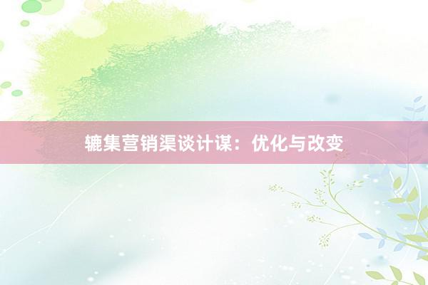 辘集营销渠谈计谋：优化与改变